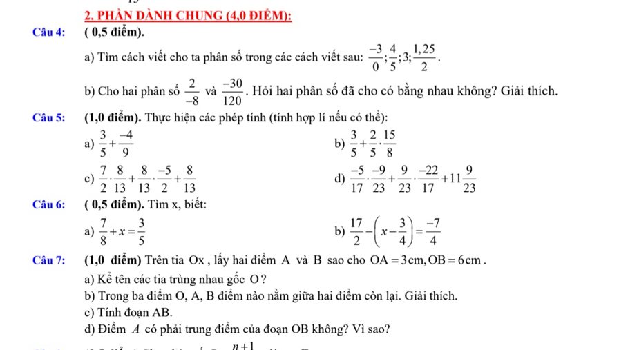 phàn dành ChUng (4,0 điêm): 
Câu 4: ( 0,5 điểm). 
a) Tìm cách viết cho ta phân số trong các cách viết sau:  (-3)/0 ;  4/5 ; 3;  (1,25)/2 . 
b) Cho hai phân số  2/-8  và  (-30)/120 . Hỏi hai phân số đã cho có bằng nhau không? Giải thích. 
Câu 5: (1,0 điểm). Thực hiện các phép tính (tính hợp lí nếu có thhat e) : 
a)  3/5 + (-4)/9   3/5 + 2/5 ·  15/8 
b) 
c)  7/2 ·  8/13 + 8/13 ·  (-5)/2 + 8/13   (-5)/17 ·  (-9)/23 + 9/23 ·  (-22)/17 +11 9/23 
d) 
Câu 6: ( 0,5 điểm). Tìm x, biết: 
a)  7/8 +x= 3/5   17/2 -(x- 3/4 )= (-7)/4 
b) 
Câu 7: (1,0 điểm) Trên tia Ox , lấy hai điểm A và B sao cho OA=3cm, OB=6cm. 
a) Kể tên các tia trùng nhau gốc O? 
b) Trong ba điểm O, A, B điểm nào nằm giữa hai điểm còn lại. Giải thích. 
c) Tính đoạn AB. 
d) Điểm A có phải trung điểm của đoạn OB không? Vì sao? 
n+