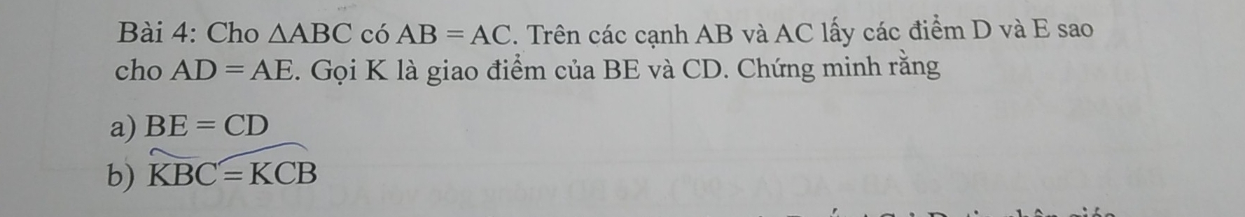 Cho △ ABC có AB=AC. Trên các cạnh AB và AC lấy các điểm D và E sao 
cho AD=AE. Gọi K là giao điểm của BE và CD. Chứng minh rằng 
a) BE=CD
b) widehat KBC=widehat KCB