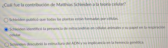 ¿Cuál fue la contribución de Matthias Schleiden a la teoría celular?
Schleiden publicó que todas las plantas están formadas por células.
Schleiden identifcó la presencia de mitocondrias en células animales y su papel en la respiración
celular.
Schleiden descubrió la estructura del ADN y su implicancia en la herencia genética.