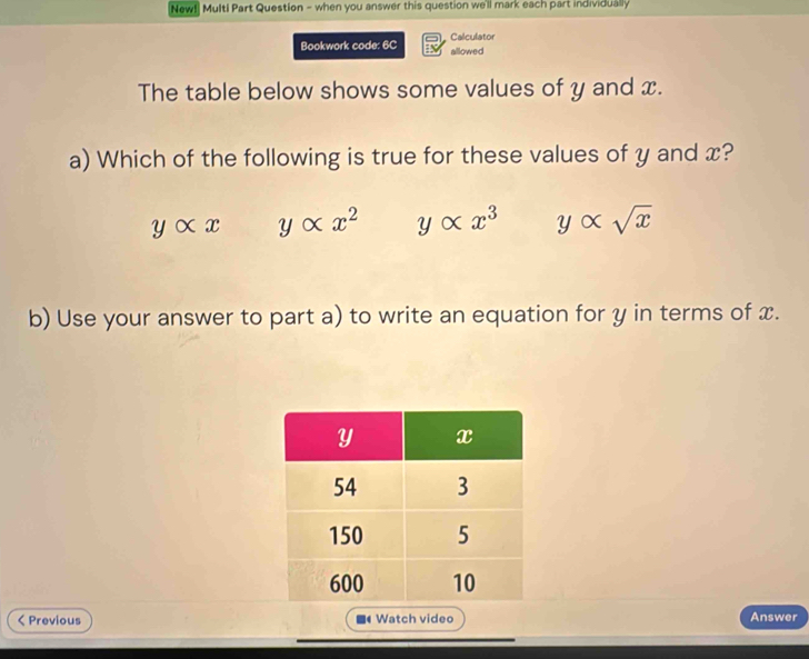 [New!] Multi Part Question - when you answer this question we'll mark each part individually
Bookwork code: 6C allowed Calculator
The table below shows some values of y and x.
a) Which of the following is true for these values of y and x?
yalpha x yalpha x^2 yalpha x^3 yalpha sqrt(x)
b) Use your answer to part a) to write an equation for y in terms of x.
< Previous ■ Watch video Answer