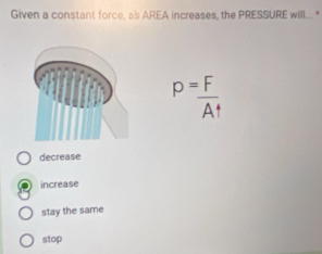 Given a constant force, as AREA increases, the PRESSURE will... *
P= F/A^4 
decrease
increase
stay the same
stop