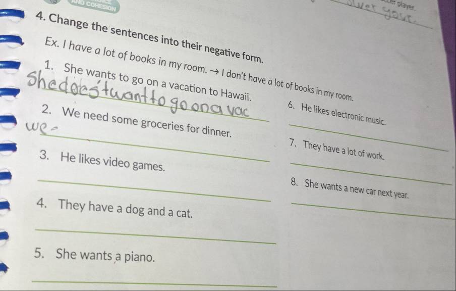 No cOHEsiOn 
_over player. 
4. Change the sentences into their negative form 
Ex. I have a lot of books in my room. → I don't have a lot of books in my room 
_1. She wants to go on a vacation to Hawaii. 6. He likes electronic music. 
_2. We need some groceries for dinner. _7. They have a lot of work. 
3. He likes video games. 
_ 
_ 
8. She wants a new car next year. 
4. They have a dog and a cat._ 
_ 
5. She wants a piano. 
_