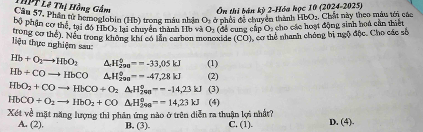 THPT Lê Thị Hồng Gấm
Ôn thi bán kỳ 2-Hóa học 10 (2024-2025)
Câu 57. Phân từ hemoglobin (Hb) trong máu nhận O_2 ở phổi để chuyển thành HbO_2. Chất này theo máu tới các
bộ phận cơ thể, tại đó HbO_2 lại chuyền thành Hb và O_2 (đề cung cấp O_2 cho các hoạt động sinh hoá cần thiết
trong cơ thể). Nều trong không khí có lần carbon monoxide (CO) 0, cơ thể nhanh chóng bị ngộ độc. Cho các số
liệu thực nghiệm sau:
Hb+O_2to HbO_2 △ _rH_(298)^0==-33,05kJ (1)
Hb+COto HbCO △ _rH_(298)^0==-47,28kJ (2)
HbO_2+COto HbCO+O_2△ _rH_(298)^o==-14,23kJ (3)
HbCO+O_2to HbO_2+CO△ _rH_(298)^0==14,23kJ (4)
Xét về mặt năng lượng thì phản ứng nào ở trên diễn ra thuận lợi nhất?
A. (2). B. (3). C. (1). D. (4).