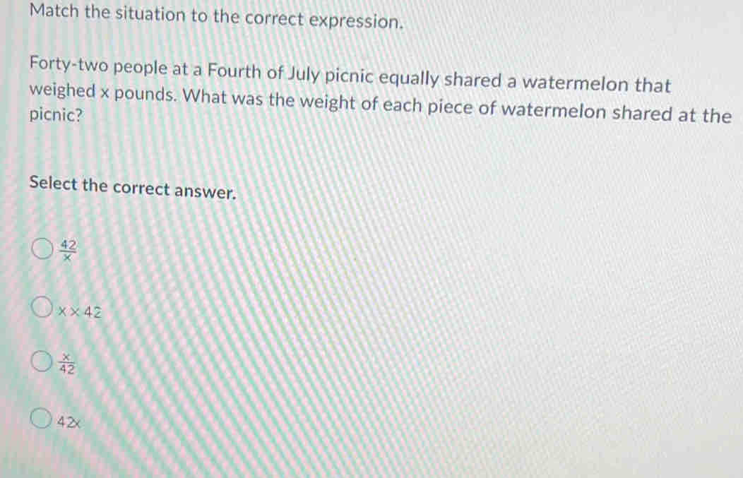 Match the situation to the correct expression.
Forty-two people at a Fourth of July picnic equally shared a watermelon that
weighed x pounds. What was the weight of each piece of watermelon shared at the
picnic?
Select the correct answer.
 42/x 
x* 42
 x/42 
42x