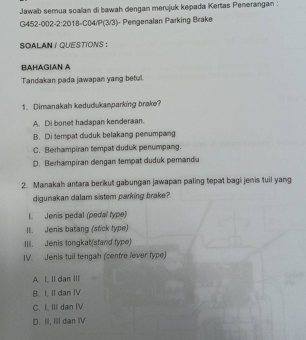 Jawab semua soalan di bawah dengan merujuk kepada Kertas Penerangan :
G452-002-2:20 18-C04/P(3/3)- Pengenalan Parking Brake
SOALAN / QUESTIONS ：
BAHAGIAN A
Tandakan pada jawapan yang betul.
1. Dimanakah kedudukanparking brake?
A. Di bonet hadapan kenderaan.
B. Di tempat duduk belakang penumpang
C. Berhampiran tempat duduk penumpang.
D. Berhampiran dengan tempat duduk pemandu
2. Manakah antara berikut gabungan jawapan paling tepat bagi jenis tuil yang
digunakan dalam sistem parking brake?
I. Jenis pedal (pedal type)
II. Jenis batang (stick type)
III. Jenis tongkat(stand type)
IV. Jenis tuil tengah (centre lever type)
A. I, II dan III
B. I, II dan IV
C. I, III dan IV
D. II, III dan IV