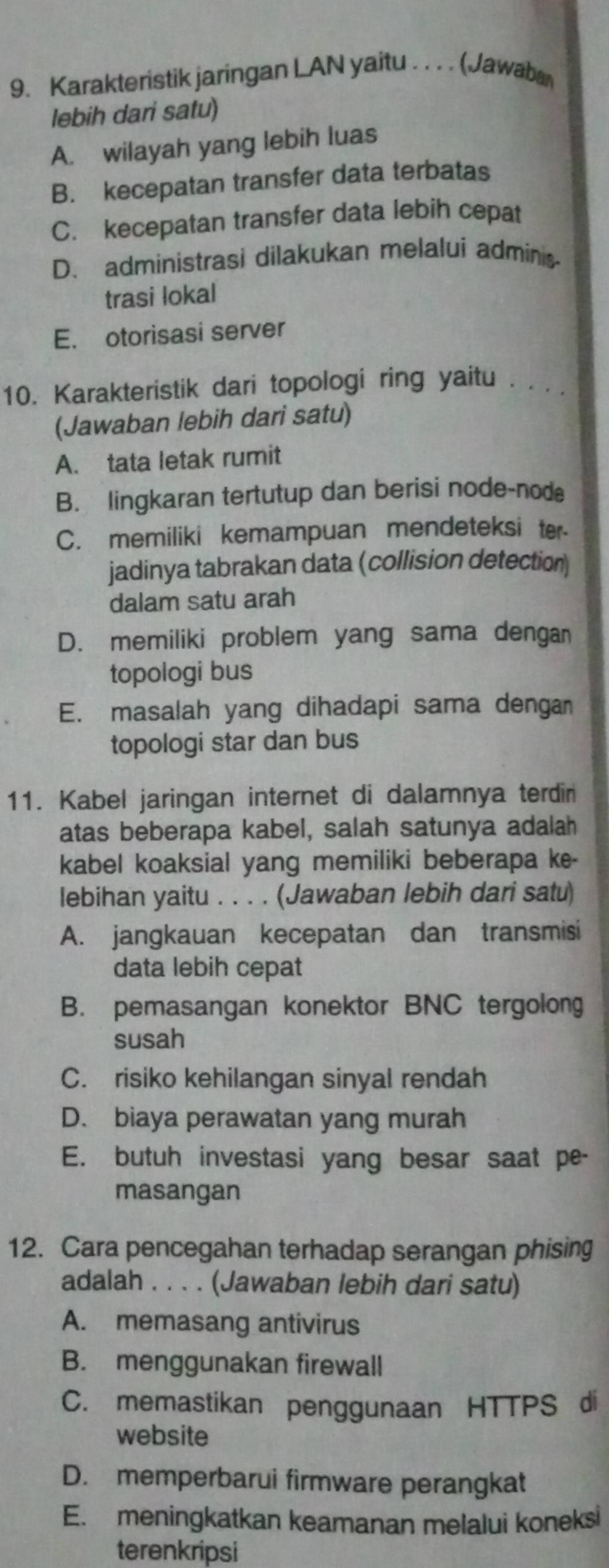 Karakteristik jaringan LAN yaitu . . . . (Jawaba
lebih dari satu)
A. wilayah yang lebih luas
B. kecepatan transfer data terbatas
C. kecepatan transfer data lebih cepat
D. administrasi dilakukan melalui admins
trasi lokal
E. otorisasi server
10. Karakteristik dari topologi ring yaitu . . .
(Jawaban lebih dari satu)
A. tata letak rumit
B. lingkaran tertutup dan berisi node-nod
C. memiliki kemampuan mendeteksi ter
jadinya tabrakan data (collision detection)
dalam satu arah
D. memiliki problem yang sama dengan
topologi bus
E. masalah yang dihadapi sama dengan
topologi star dan bus
11. Kabel jaringan internet di dalamnya terdin
atas beberapa kabel, salah satunya adalah
kabel koaksial yang memiliki beberapa ke-
lebihan yaitu . . . . (Jawaban lebih dari satu)
A. jangkauan kecepatan dan transmisi
data lebih cepat
B. pemasangan konektor BNC tergolong
susah
C. risiko kehilangan sinyal rendah
D. biaya perawatan yang murah
E. butuh investasi yang besar saat pe-
masangan
12. Cara pencegahan terhadap serangan phising
adalah . . . . (Jawaban lebih dari satu)
A. memasang antivirus
B. menggunakan firewall
C. memastikan penggunaan HTTPS di
website
D. memperbarui firmware perangkat
E. meningkatkan keamanan melalui koneksi
terenkripsi