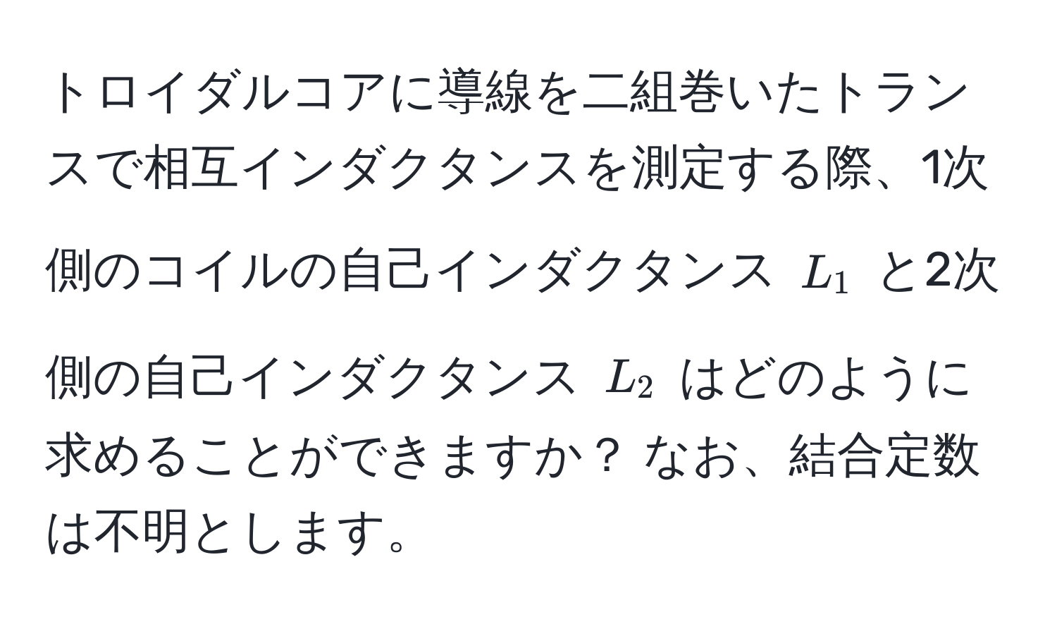 トロイダルコアに導線を二組巻いたトランスで相互インダクタンスを測定する際、1次側のコイルの自己インダクタンス $L_1$ と2次側の自己インダクタンス $L_2$ はどのように求めることができますか？ なお、結合定数は不明とします。
