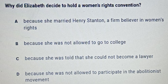 Why did Elizabeth decide to hold a women's rights convention?
A because she married Henry Stanton, a firm believer in women's
rights
B because she was not allowed to go to college
c because she was told that she could not become a lawyer
D because she was not allowed to participate in the abolitionist
movement