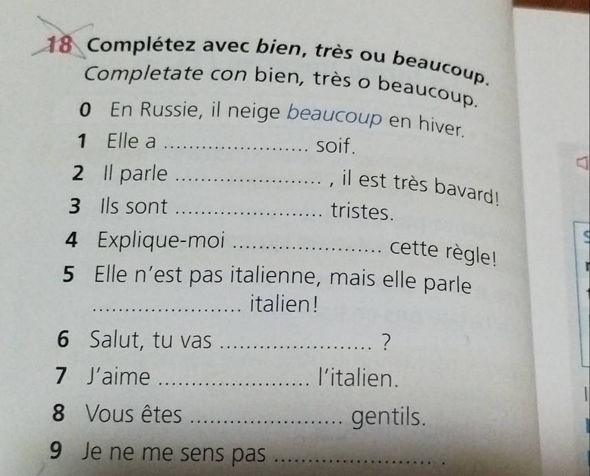 Complétez avec bien, très ou beaucoup. 
Completate con bien, très o beaucoup. 
0 En Russie, il neige beaucoup en hiver. 
1 Elle a_ 
soif. 
2 Il parle_ 
, il est très bavard! 
3 Ils sont_ 
tristes. 
4 Explique-moi_ 
cette règle! 
5 Elle n’est pas italienne, mais elle parle 
_italien ! 
6 Salut, tu vas _? 
7 J'aime _l'italien. 
8 Vous êtes _gentils. 
9 Je ne me sens pas_