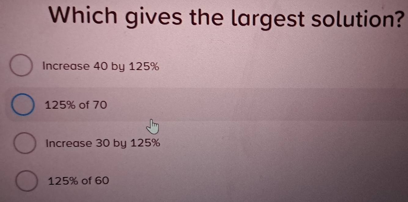 Which gives the largest solution?
Increase 40 by 125%
125% of 70
Increase 30 by 125%
125% of 60