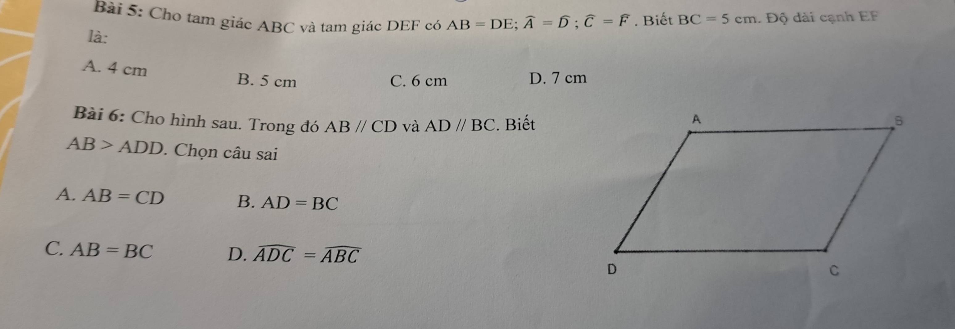 Cho tam giác ABC và tam giác DEF có
AB=DE; widehat A=widehat D; widehat C=widehat F. Biết BC=5cm. Độ dài cạnh EF
là:
A. 4 cm
B. 5 cm C. 6 cm D. 7 cm
Bài 6: Cho hình sau. Trong đó ABparallel CD và ADparallel BC. Biết
AB>ADD. Chọn câu sai
A. AB=CD
B. AD=BC
C. AB=BC
D. widehat ADC=widehat ABC