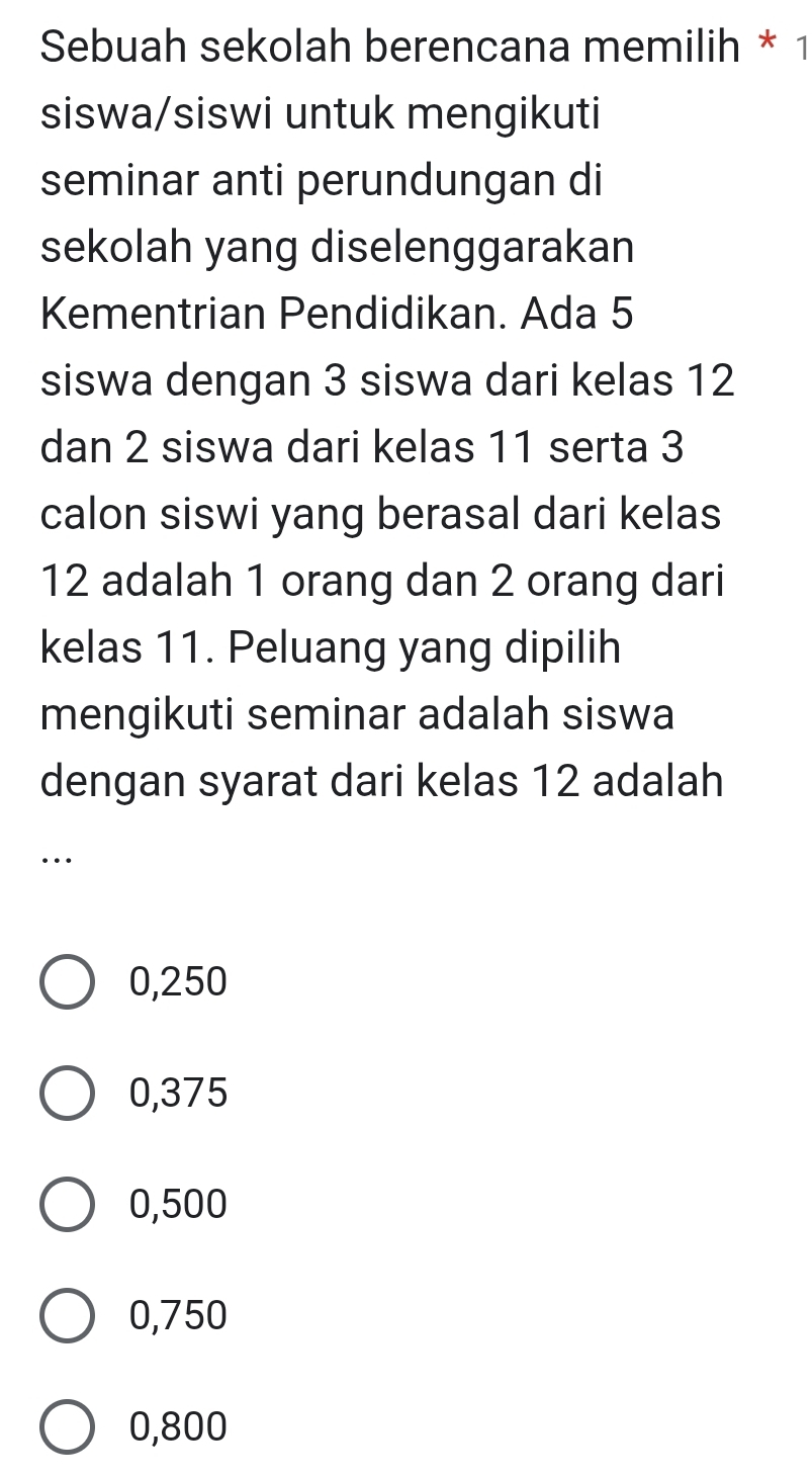 Sebuah sekolah berencana memilih * 1
siswa/siswi untuk mengikuti
seminar anti perundungan di
sekolah yang diselenggarakan
Kementrian Pendidikan. Ada 5
siswa dengan 3 siswa dari kelas 12
dan 2 siswa dari kelas 11 serta 3
calon siswi yang berasal dari kelas
12 adalah 1 orang dan 2 orang dari
kelas 11. Peluang yang dipilih
mengikuti seminar adalah siswa
dengan syarat dari kelas 12 adalah
…
0,250
0,375
0,500
0,750
0,800