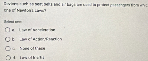 Devices such as seat belts and air bags are used to protect passengers from whic
one of Newton's Laws?
Select one:
a. Law of Acceleration
b. Law of Action/Reaction
c. None of these
d. Law of Inertia