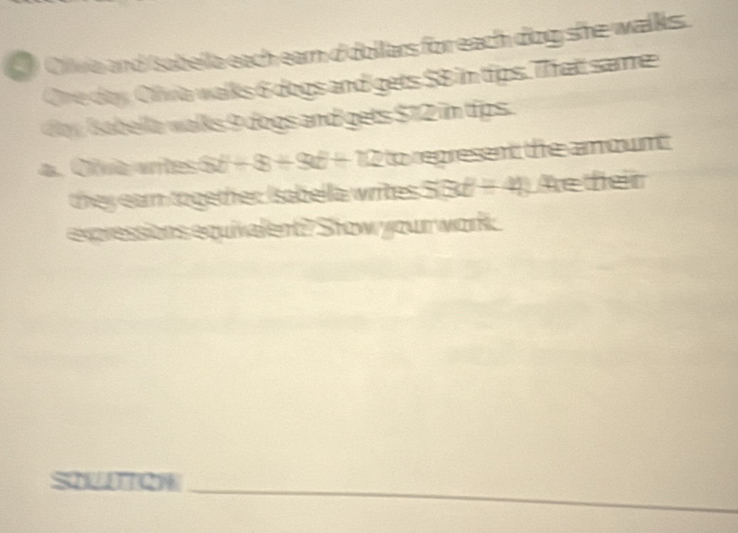 Olwa and sabella each earn d dollars for each dog she walks. 
Ore doy Olivia walks 6 dogs and gets $8 im tips. Thatt same 
dy sabella walks 9 dogs and gets $12 im tips . 
4. Olívia vrites 5t^2+8t+9t+12 to represent the amowntt 
they earn together Isabella writes . SBE+4) Ae feir 
expressions equivalent?? Stow your work: 
SQUIQH_