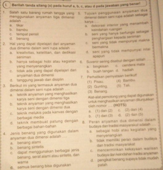 Berilah tanda silang (x) pada huruf a, b, c, atau d pada jawaban yang benar!
1. Salah satu barang rumah tangga yang 5. Tujuan penggunaan anyaman dua
menggunakan anyaman tiga dimensi dimensi dalam seni rupa adalah sebagai   
adalah .... karya ...
a. tikar
a. dekorasi interior yang menambah
b. bambu keindahan ruangan
c. tempat pensil
b. seni yang hanya berfungsi sebagai
d. benang
penghargaan kepada seniman
2. Hal yang dapat dipelajari dari anyaman c. seni yang tidak mempunyai makna
dua dimensi dalam seni rupa adalah . bermakna
a. kreativitas, ketelitian, dan dedikasi d. seni yang tidak mempunyai nilai
seniman apapun
b. hanya sebagai hobi atau kegiatan 6. Suvenir sering disebut dengan istilah
c. tidak ada yang dapat dipelajari dari b. buah tangan d. hadiah c. cendera mata _.
yang menyenangkan a. bingkisan
anyaman dua dimensi
d. tanggung jawab dan disiplin 7. Perhatikan pernyataan berikut!
3. Berikut ini yang termasuk anyaman dua (1) Pisau. (2) Gunting. (4) Bambu.
dimėnsi dalam seni rupa adalah .... (5) Tali.
a. teknik anyaman yang menghasilkan (3) Benang
karya seni dengan dimensi tiga Alat-alat pemotong yang dapat digunakan
b. teknik anyaman yang menghasilkan untuk menghasilkan anyaman ditunjukkan
karya seni dengan dimensi dua oleh nomor .... (HOTS)
c. teknik melukis pada kanvas dengan a. (1) dan (2) c. (2) dan (4)
berbagai media b. (1) dan (3) d. (2) dan (5)
d. teknik membuat patung dengan 8. Peran anyaman dua dimensi dalam
berbagai bahan-bahan budaya dan tradisi masyarakat adaiah .... .
4. Jenis benang yang digunakan dalam a. sebagai hobi atau kegiatan yang
anyaman dua dimensi adalah .... menyenangkan
a. benang alami b. tidak memiliki peran dalam budaya
b. benang sintetis dan tradisi masyarakat
c. dapat menggunakan berbagai jenis c. mencerminkan kekayaan warisan
benang, serat alami atau sintetis, dan budaya dan keindahan tradisi anyaman
warna d. pengikat benang supaya tidak mudah
d. semua benang bisa digunakan patah