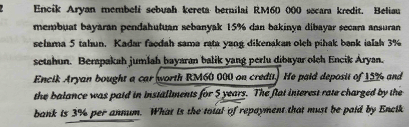 Encik Aryan membeli sebuah kereta bernilai RM60 000 secara kredit. Beliau 
membuat bayaran pendahutuan sebanyak 15% dan bakinya dibayar secara ansuran 
selama 5 tahun. Kadar facdah sama rata yang dikenakan olch pihak bank ialah 3%
setahun. Berapakah jumlah bayaran balik yang perlu dibayar oleh Encik Áryan. 
Encik Aryan bought a car worth RM60 000 on credit. He paid deposit of 15% and 
the balance was paid in installments for 5 years. The flat interest rate charged by the 
bank is 3% per annum. What is the total of repayment that must be paid by Encik