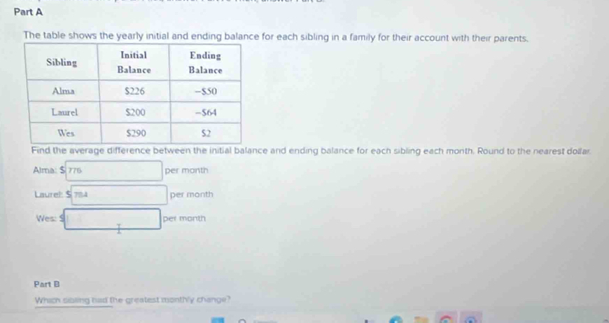 The table shows the yearly initial and ending balance for each sibling in a family for their account with their parents. 
Find the average difference between the initial balance and ending balance for each sibling each month. Round to the nearest dollar. 
Alma: $ 776 □ per month
Laurel $ 7BA □ per month
Wes: S □ per month
Part B 
Which sibling had the greatest monthly change?