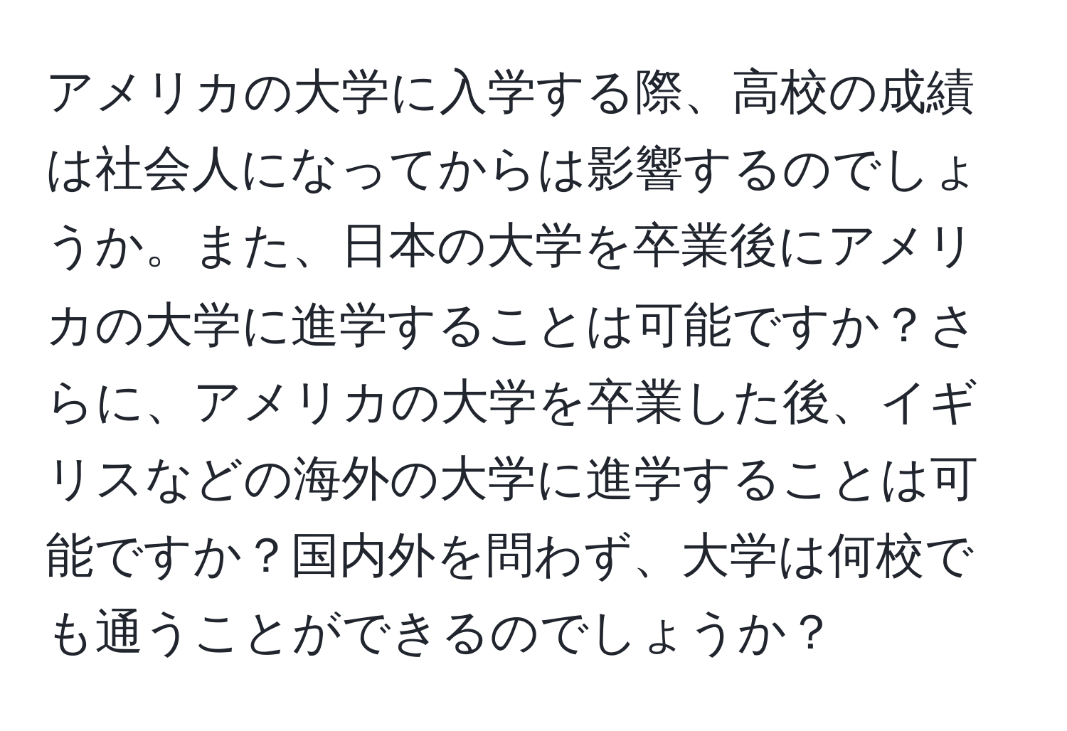 アメリカの大学に入学する際、高校の成績は社会人になってからは影響するのでしょうか。また、日本の大学を卒業後にアメリカの大学に進学することは可能ですか？さらに、アメリカの大学を卒業した後、イギリスなどの海外の大学に進学することは可能ですか？国内外を問わず、大学は何校でも通うことができるのでしょうか？