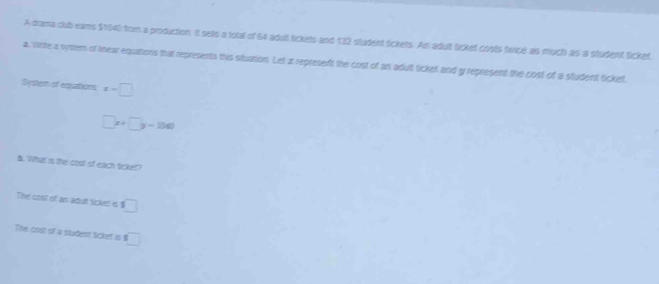 A drama club eams $104) from a production. It sats a total of 64 adut tickets and 132 student tickets. An adult ticket costs twice as much as a student ticket. 
a. Wirte a system of trear equations that represents this situation. Let z represent the cost of an adult ticket and y represent the cost of a student ticket. 
System of equations x=□
□ x+□ y=1041
b. What is the cost of each ticker? 
The cost of an adut ticket is 1 □
The cost of a sudent ticket is □