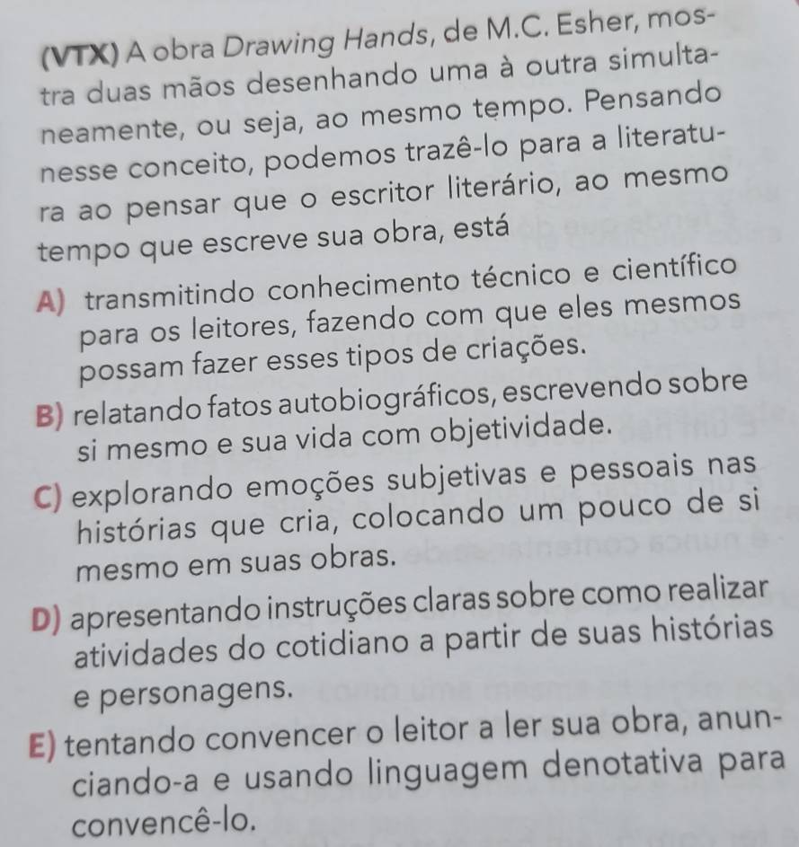 (VTX) A obra Drawing Hands, de M.C. Esher, mos-
tra duas mãos desenhando uma à outra simulta-
neamente, ou seja, ao mesmo tempo. Pensando
nesse conceito, podemos trazê-lo para a literatu-
ra ao pensar que o escritor literário, ao mesmo
tempo que escreve sua obra, está
A) transmitindo conhecimento técnico e científico
para os leitores, fazendo com que eles mesmos
possam fazer esses tipos de criações.
B) relatando fatos autobiográficos, escrevendo sobre
si mesmo e sua vida com objetividade.
C) explorando emoções subjetivas e pessoais nas
histórias que cria, colocando um pouco de si
mesmo em suas obras.
D) apresentando instruções claras sobre como realizar
atividades do cotidiano a partir de suas histórias
e personagens.
E) tentando convencer o leitor a ler sua obra, anun-
ciando-a e usando linguagem denotativa para
convencê-lo.