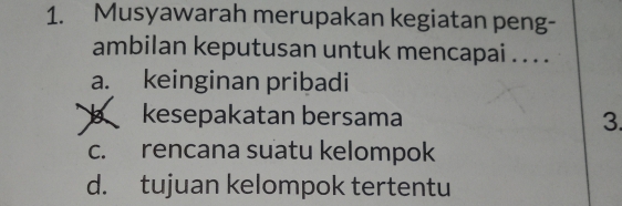 Musyawarah merupakan kegiatan peng-
ambilan keputusan untuk mencapai . . . .
a. keinginan pribadi
kesepakatan bersama 3.
c. rencana suatu kelompok
d. tujuan kelompok tertentu