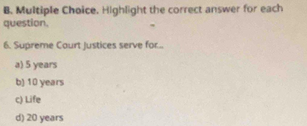 Highlight the correct answer for each
question.
6. Supreme Court Justices serve for...
a) 5 years
b) 10 years
c) Life
d) 20 years