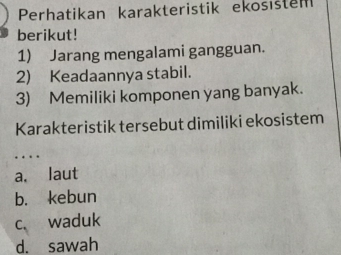 Perhatikan karakteristik ekosistem
berikut!
1) Jarang mengalami gangguan.
2) Keadaannya stabil.
3) Memiliki komponen yang banyak.
Karakteristik tersebut dimiliki ekosistem
a. laut
b. kebun
c、 waduk
d. sawah