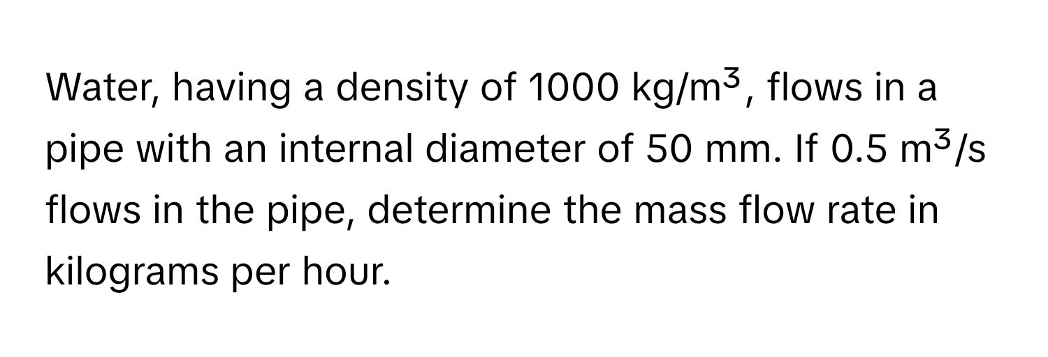 Water, having a density of 1000 kg/m³, flows in a pipe with an internal diameter of 50 mm. If 0.5 m³/s flows in the pipe, determine the mass flow rate in kilograms per hour.