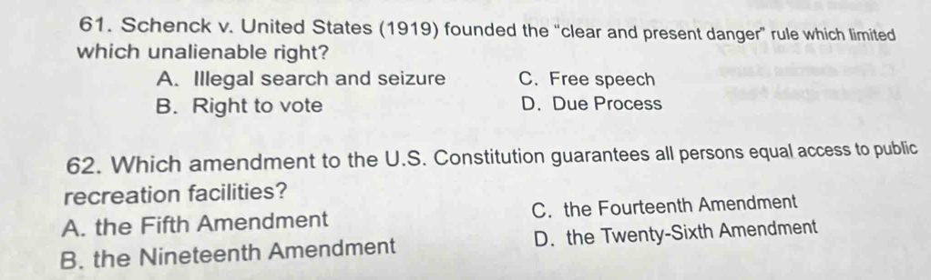 Schenck v. United States (1919) founded the “clear and present danger” rule which limited
which unalienable right?
A. Illegal search and seizure C. Free speech
B. Right to vote D. Due Process
62. Which amendment to the U.S. Constitution guarantees all persons equal access to public
recreation facilities?
A. the Fifth Amendment C. the Fourteenth Amendment
B. the Nineteenth Amendment D. the Twenty-Sixth Amendment