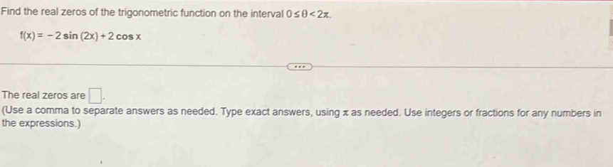 Find the real zeros of the trigonometric function on the interval 0≤ θ <2π.
f(x)=-2sin (2x)+2cos x
The real zeros are □. 
(Use a comma to separate answers as needed. Type exact answers, using π as needed. Use integers or fractions for any numbers in 
the expressions.)