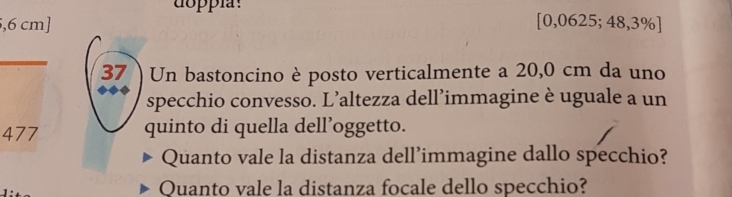 doppíay 
, 6 cm ] [0,0625;48,3% ]
37 ) Un bastoncino è posto verticalmente a 20,0 cm da uno 
specchio convesso. L’altezza dell’immagine è uguale a un
477 quinto di quella dell’oggetto. 
Quanto vale la distanza dell’immagine dallo specchio? 
Quanto vale la distanza focale dello specchio?