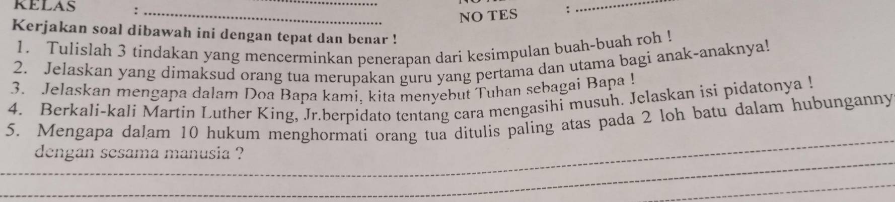 KELAS 
_: 
NO TES : 
_ 
Kerjakan soal dibawah ini dengan tepat dan benar ! 
1. Tulislah 3 tindakan yang mencerminkan penerapan dari kesimpulan buah-buah roh ! 
2. Jelaskan yang dimaksud orang tua merupakan guru yang pertama dan utama bagi anak-anaknya! 
3. Jelaskan mengapa dalam Doa Bapa kami, kita menyebut Tuhan sebagai Bapa ! 
4. Berkali-kali Martin Luther King, Jr.berpidato tentang cara mengasihi musuh. Jelaskan isi pidatonya ! 
5. Mengapa dalam 10 hukum menghormati orang tua ditulis paling atas pada 2 loh batu dalam hubunganny 
__ 
dengan sesama manusia ? 
_ 
_ 
_