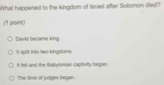 What happened to the kingdom of Israel after Solomon died?
(1 point)
David became king.
It spilt into two kingdoms.
It fell and the Babylonian captivity began.
The time of judges began.