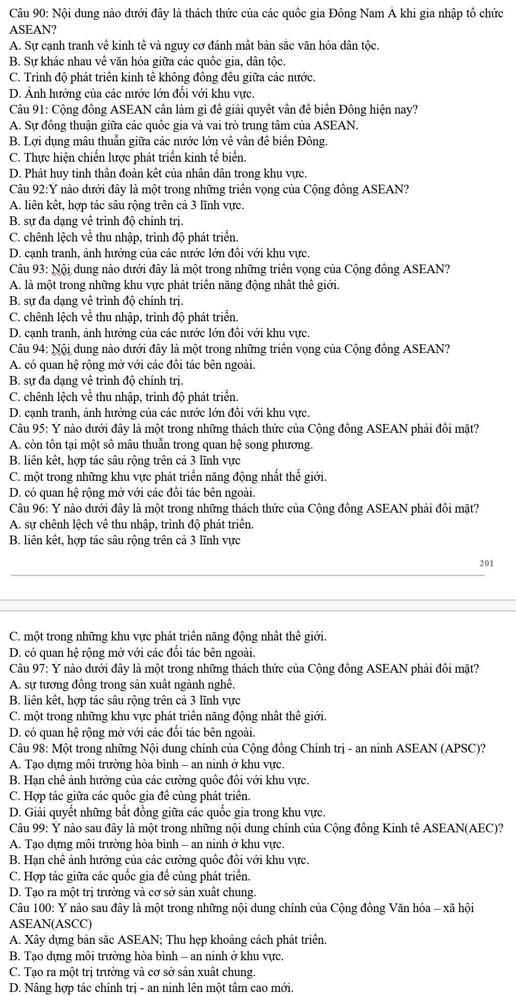 Nội dung nào dưới đây là thách thức của các quốc gia Đông Nam Á khi gia nhập tổ chức
ASEAN?
A. Sự cạnh tranh về kinh tế và nguy cơ đánh mất bản sắc văn hóa dân tộc.
B. Sự khác nhau về văn hóa giữa các quốc gia, dân tộc.
C. Trình độ phát triển kinh tế không đồng đều giữa các nước.
D. Ảnh hưởng của các nước lớn đối với khu vực.
Câu 91: Cộng đồng ASEAN cần làm gì để giải quyết vần đề biển Đông hiện nay?
A. Sự đồng thuận giữa các quốc gia và vai trò trung tâm của ASEAN.
B. Lợi dụng mâu thuẫn giữa các nước lớn về vẫn đề biển Đông.
C. Thực hiện chiến lược phát triển kinh tế biển.
D. Phát huy tinh thân đoàn kết của nhân dân trong khu vực.
Câu 92:Ý nào dưới đây là một trong những triển vọng của Cộng đồng ASEAN?
A. liên kết, hợp tác sâu rộng trên cả 3 lĩnh vực.
B. sự đa dạng về trình độ chính trị.
C. chênh lệch về thu nhập, trình độ phát triển.
D. cạnh tranh, ảnh hưởng của các nước lớn đổi với khu vực.
Câu 93: Nội dung nào dưới đây là một trong những triển vọng của Cộng đồng ASEAN?
A. là một trong những khu vực phát triển năng động nhất thể giới.
B. sự đa dạng về trình độ chính trị.
C. chênh lệch về thu nhập, trình độ phát triển.
D. cạnh tranh, ảnh hưởng của các nước lớn đổi với khu vực.
Câu 94: Nội dung nào dưới đây là một trong những triển vọng của Cộng đồng ASEAN?
A. có quan hệ rộng mở với các đồi tác bên ngoài.
B. sự đa dạng về trình độ chính trị.
C. chênh lệch về thu nhập, trình độ phát triển.
D. cạnh tranh, ảnh hưởng của các nước lớn đồi với khu vực.
Câu 95: Ý nào dưới đây là một trong những thách thức của Cộng đồng ASEAN phải đồi mặt?
A. còn tồn tại một số mâu thuẫn trong quan hệ song phương.
B. liên kết, hợp tác sâu rộng trên cả 3 lĩnh vực
C. một trong những khu vực phát triển năng động nhất thế giới.
D. có quan hệ rộng mở với các đồi tác bên ngoài.
Câu 96: Ý nào dưới đây là một trong những thách thức của Cộng đồng ASEAN phải đôi mặt?
A. sự chênh lệch về thu nhập, trình độ phát triển.
B. liên kết, hợp tác sâu rộng trên cả 3 lĩnh vực
_
201
_
C. một trong những khu vực phát triển năng động nhất thế giới.
D. có quan hệ rộng mở với các đối tác bên ngoài.
Câu 97: Ý nào dưới đây là một trong những thách thức của Cộng đồng ASEAN phải đồi mặt?
A. sự tương đồng trong sản xuất ngành nghề.
B. liên kết, hợp tác sâu rộng trên cả 3 lĩnh vực
C. một trong những khu vực phát triển năng động nhất thế giới.
D. có quan hệ rộng mở với các đồi tác bên ngoài.
Câu 98: Một trong những Nội dung chính của Cộng đồng Chính trị - an ninh ASEAN (APSC)?
A. Tạo dựng môi trường hòa bình - an ninh ở khu vực.
B. Hạn chê ảnh hưởng của các cường quốc đôi với khu vực.
C. Hợp tác giữa các quốc gia để cùng phát triển.
D. Giải quyết những bất đồng giữa các quốc gia trong khu vực.
Câu 99: Ý nào sau đây là một trong những nội dung chính của Cộng đồng Kinh tế ASEAN(AEC)?
A. Tạo dựng môi trường hòa bình - an ninh ở khu vực.
B. Hạn chể ảnh hưởng của các cường quốc đổi với khu vực.
C. Hợp tác giữa các quốc gia để cùng phát triển.
D. Tạo ra một trị trường và cơ sở sản xuất chung.
Câu 100: Ý nào sau đây là một trong những nội dung chính của Cộng đồng Văn hóa - xã hội
ASEAN(ASCC)
A. Xây dựng bản sắc ASEAN; Thu hẹp khoảng cách phát triển.
B. Tạo dựng môi trường hòa bình - an ninh ở khu vực.
C. Tạo ra một trị trường và cơ sở sản xuất chung.
D. Nâng hợp tác chính trị - an ninh lên một tâm cao mới.