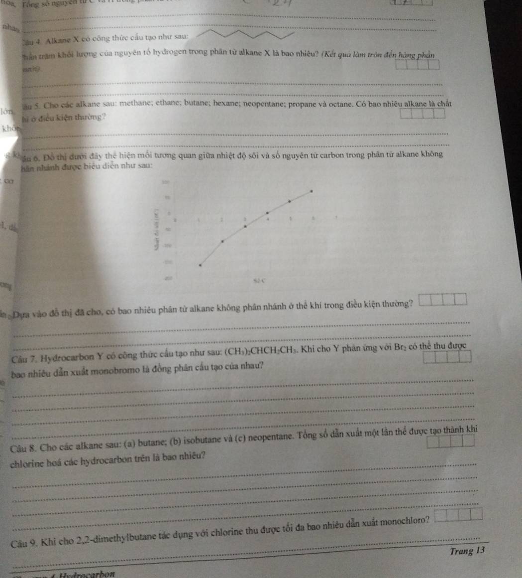 Tóa Tổng số nguyên từ C tà 
_ 
nhay 
_ 
Cầu 4. Alkane X có công thức cầu tạo như sau: 
thần trầm khối lượng của nguyên tổ hydrogen trong phân tử alkane X là bao nhiêu? (Kết quả làm tròn đến hàng phần 
an ? 1 
_ 
_ 
lớn ău 5. Cho các alkane sau: methane; ethane; butane; hexane; neopentane; propane và octane. Có bao nhiêu alkane là chất 
hi ở điều kiện thường? 
_ 
khản 
_ 
8 Kâu 6. Đồ thị dưới đây thể hiện mối tương quan giữa nhiệt độ sôi và số nguyên tử carbon trong phân tử alkane không 
năn nhánh được biệu diễn như sau: 
∞ 300
1, ds 
; 
S2 C 
an 
_ 
m Dựa vào đồ thị đã cho, có bao nhiêu phân tử alkane không phân nhánh ở thể khí trong điều kiện thường? 
_ 
Câu 7. Hydrocarbon Y có công thức cầu tạo như sau: (CH₃)₂CHCH₂ CH Khi cho Y phân ứng với Br₂ có thể thu được 
_ 
bao nhiêu dẫn xuất monobromo là đồng phân cầu tạo của nhau? 
_ 
_ 
_ 
Câu 8. Cho các alkane sau: (a) butane; (b) isobutane và (c) neopentane. Tổng số dẫn xuất một lần thể được tạo thành khi 
chlorine hoá các hydrocarbon trên là bao nhiêu? 
_ 
_ 
_ 
_ 
_ 
Câu 9, Khi cho 2,2-dimethy|butane tác dụng với chlorine thu được tối đa bao nhiêu dẫn xuất monochloro? 
Trang 13
C Undrocarbon