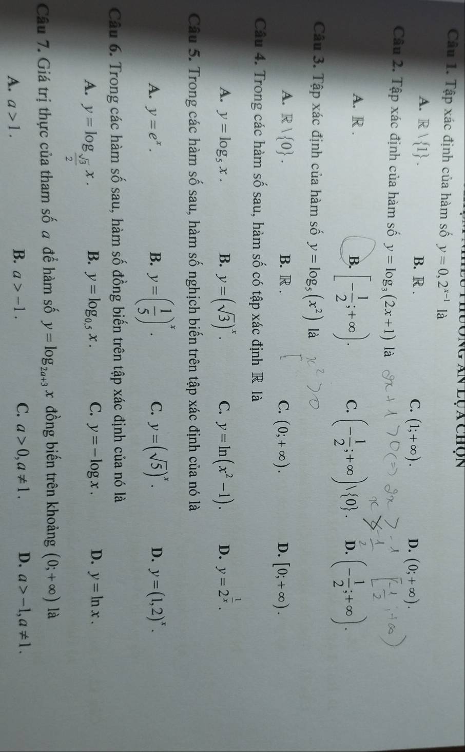 lông Ấn lụa chộn
Câu 1. Tập xác định của hàm số y=0,2^(x-1) là
A. Rvee  1 . B. R . C. (1;+∈fty ).
D. (0;+∈fty ).
Câu 2. Tập xác định của hàm số y=log _3(2x+1) là
A. R .
B. [- 1/2 ;+∈fty ). C. (- 1/2 ;+∈fty )vee  0 . D. (- 1/2 ;+∈fty ).
Câu 3. Tập xác định của hàm số y=log _5(x^2) là
A. R| 0 . B. R . C. (0;+∈fty ). D. [0;+∈fty ).
Câu 4. Trong các hàm số sau, hàm số có tập xác định R là
A. y=log _5x. B. y=(sqrt(3))^x. y=ln (x^2-1). D. y=2^(frac 1)x.
C.
Câu 5. Trong các hàm số sau, hàm số nghịch biến trên tập xác định của nó là
A. y=e^x. B. y=( 1/5 )^x. C. y=(sqrt(5))^x. D. y=(1,2)^x.
Câu 6. Trong các hàm số sau, hàm số đồng biến trên tập xác định của nó là
A. y=log _ sqrt(3)/2 x.
B. y=log _0.5x. C. y=-log x. D. y=ln x.
Câu 7. Giá trị thực của tham số a để hàm số y=log _2a+3 x đồng biến trên khoảng (0;+∈fty ) là
A. a>1.
C.
B. a>-1. a>0,a!= 1. D. a>-1,a!= 1.