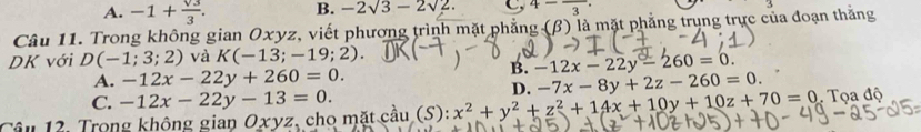 A. -1+ sqrt(3)/3 . B. -2sqrt(3)-2sqrt(2). C, 4-frac 3. 
Câu 11. Trong không gian Oxyz, viết phương trình mặt phẳng (beta ) là mặt phẳng trụng trực của đoạn thắng
DK với D(-1;3;2) và K(-13;-19;2).
B. -12x-22y-260=0.
A. -12x-22y+260=0. -7x-8y+2z-260=0.
C. -12x-22y-13=0. 
D.
Câu 12. Trong không gian Oxyz cho mặt cầu (S):x^2+y^2+z^2+14x+10y+10z+70=0 Tọa độ