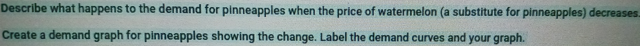 Describe what happens to the demand for pinneapples when the price of watermelon (a substitute for pinneapples) decreases. 
Create a demand graph for pinneapples showing the change. Label the demand curves and your graph.