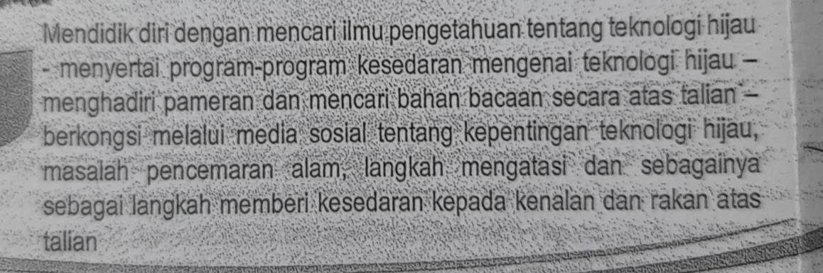 Mendidik diri dengan mencari ilmu pengetahuan tentang teknologi hijau 
- menyertai program-program kesedaran mengenai teknologi hijau - 
menghadiri pameran dan mencari bahan bacaan secara atas talian - 
berkongsi melalui media sosial tentang kepentingan teknologi hijau, 
masalah pencemaran alam, langkah mengatasi dan sebagainya 
sebagai langkah memberi kesedaran kepada kenalan dan rakan atas 
talian