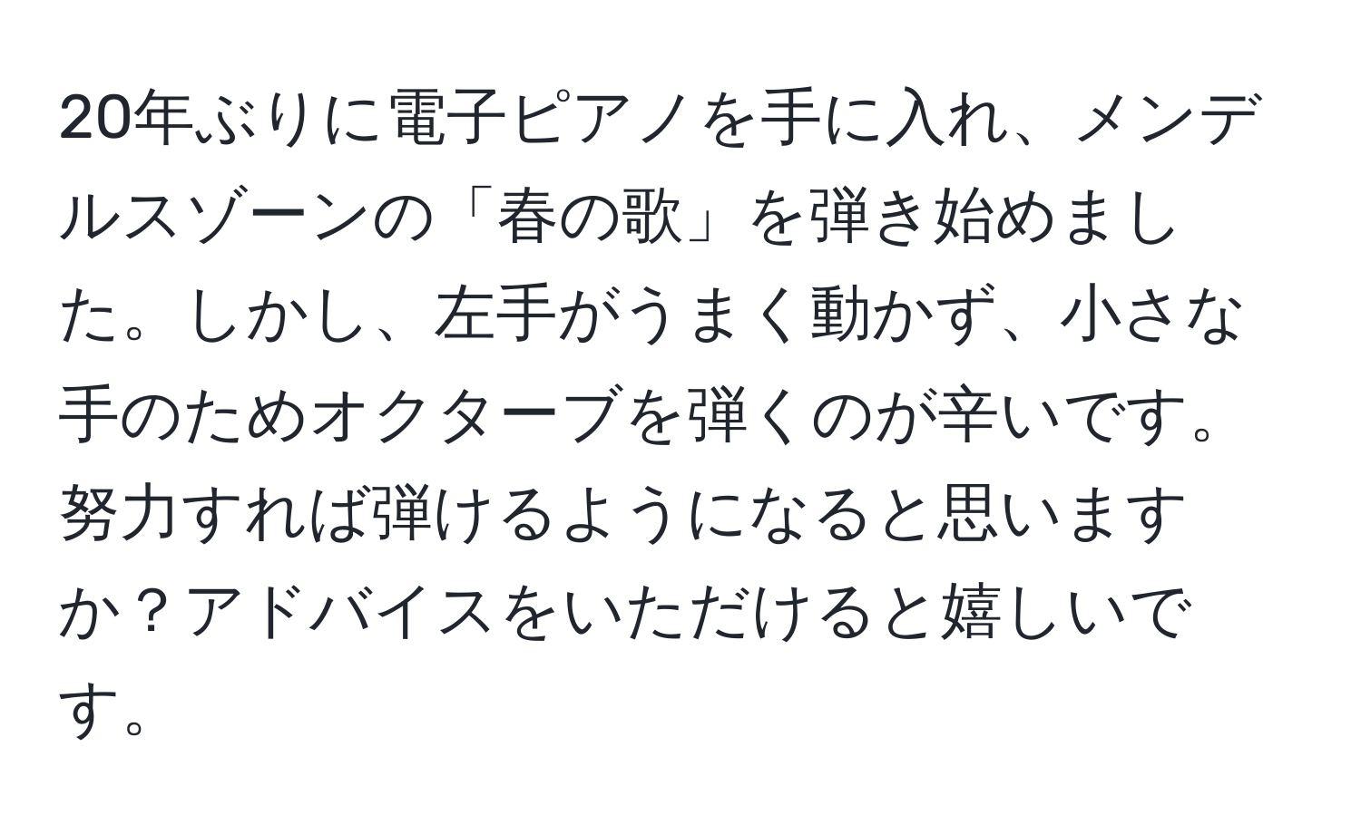 20年ぶりに電子ピアノを手に入れ、メンデルスゾーンの「春の歌」を弾き始めました。しかし、左手がうまく動かず、小さな手のためオクターブを弾くのが辛いです。努力すれば弾けるようになると思いますか？アドバイスをいただけると嬉しいです。