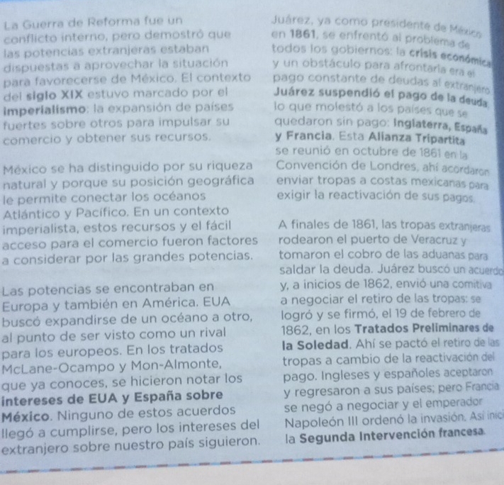 La Guerra de Reforma fue un Juárez, ya como presidente de Méxics
conflicto interno, pero demostrô que en 1861, se enfrentó al problema de
las potencías extranjeras estaban todos los gobiernos: la crisis económica
dispuestas a aprovechar la situación y un obstáculo para afrontaria era el
para favorecerse de México. El contexto pago constante de deudas al extranjero
del siglo XIX estuvo marcado por el Juárez suspendió el pago de la deuda
Imperialismo: la expansión de países lo que molestó a los países que se
fuertes sobre otros para impulsar su quedaron sin pago: Inglaterra, España
comercio y obtener sus recursos. y Francia. Esta Alianza Tripartita
se reunió en octubre de 1861 en la
México se ha distinguido por su riqueza  Convención de Londres, ahí acordaron
natural y porque su posición geográfica enviar tropas a costas mexicanas para
le permite conectar los océanos exigir la reactivación de sus pagos.
Atlántico y Pacífico. En un contexto
imperialista, estos recursos y el fácil A finales de 1861, las tropas extranjeras
acceso para el comercio fueron factores rodearon el puerto de Veracruz y
a considerar por las grandes potencias. tomaron el cobro de las aduanas para
saldar la deuda. Juárez buscó un acuerdo
Las potencias se encontraban en y, a inicios de 1862, envió una comitiva
Europa y también en América. EUA a negociar el retiro de las tropas: se
buscó expandirse de un océano a otro, logró y se firmó, el 19 de febrero de
al punto de ser visto como un rival 1862, en los Tratados Preliminares de
para los europeos. En los tratados la Soledad. Ahí se pactó el retiro de las
McLane-Ocampo y Mon-Almonte, tropas a cambio de la reactivación del
que ya conoces, se hicieron notar los pago. Ingleses y españoles aceptaron
intereses de EUA y España sobre y regresaron a sus países; pero Francia
México. Ninguno de estos acuerdos se negó a negociar y el emperador
llegó a cumplirse, pero los intereses del Napoleón III ordenó la invasión. Así inic
extranjero sobre nuestro país siguieron. la Segunda Intervención francesa