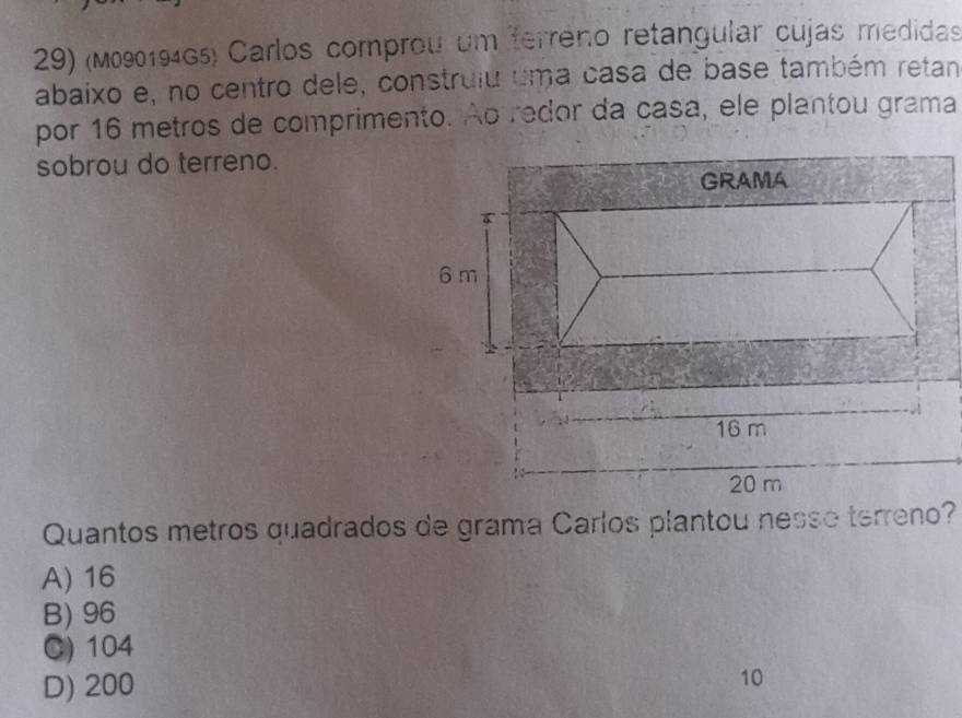 (M090194G5) Carlos comprou um terreno retangular cujas medidas
abaixo e, no centro dele, construiu uma casa de base também retan
por 16 metros de comprimento. Ao redor da casa, ele plantou grama
sobrou do terreno.
Quantos metros quadrados de grama Carlos plantou nesse terreno?
A) 16
B) 96
C) 104
D) 200 10