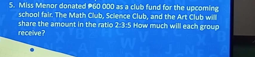 Miss Menor donated 60 000 as a club fund for the upcoming 
school fair. The Math Club, Science Club, and the Art Club will 
share the amount in the ratio 2:3:5 How much will each group 
receive?