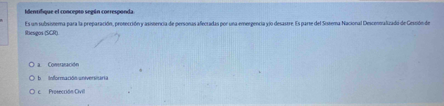 Identifique el concepto según corresponda
Es un subsistema para la preparación, protección y asistencia de personas afectadas por una emergencia y/o desastre. Es parte del Sistema Nacional Descentralizadó de Cestión de
Riesgos (SGR).
a Contratación
b Información universitaria
c Protección Civil