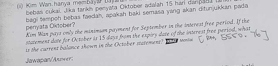 (ii) Kim Wan hanya membayar bayarar 
bebas cukai. Jika tarikh penyata Oktober adalah 15 hari darıpada tal 
bagi tempoh bebas faedah, apakah baki semasa yang akan ditunjukkan pada 
penyata Oktober? 
Kim Wan pays only the minimum payment for September in the interest free period. If the 
statement date for October is 15 days from the expiry date of the interest free period, what 
is the current balance shown in the October statement? KBAT Menilai 
Jawapan/Answer: