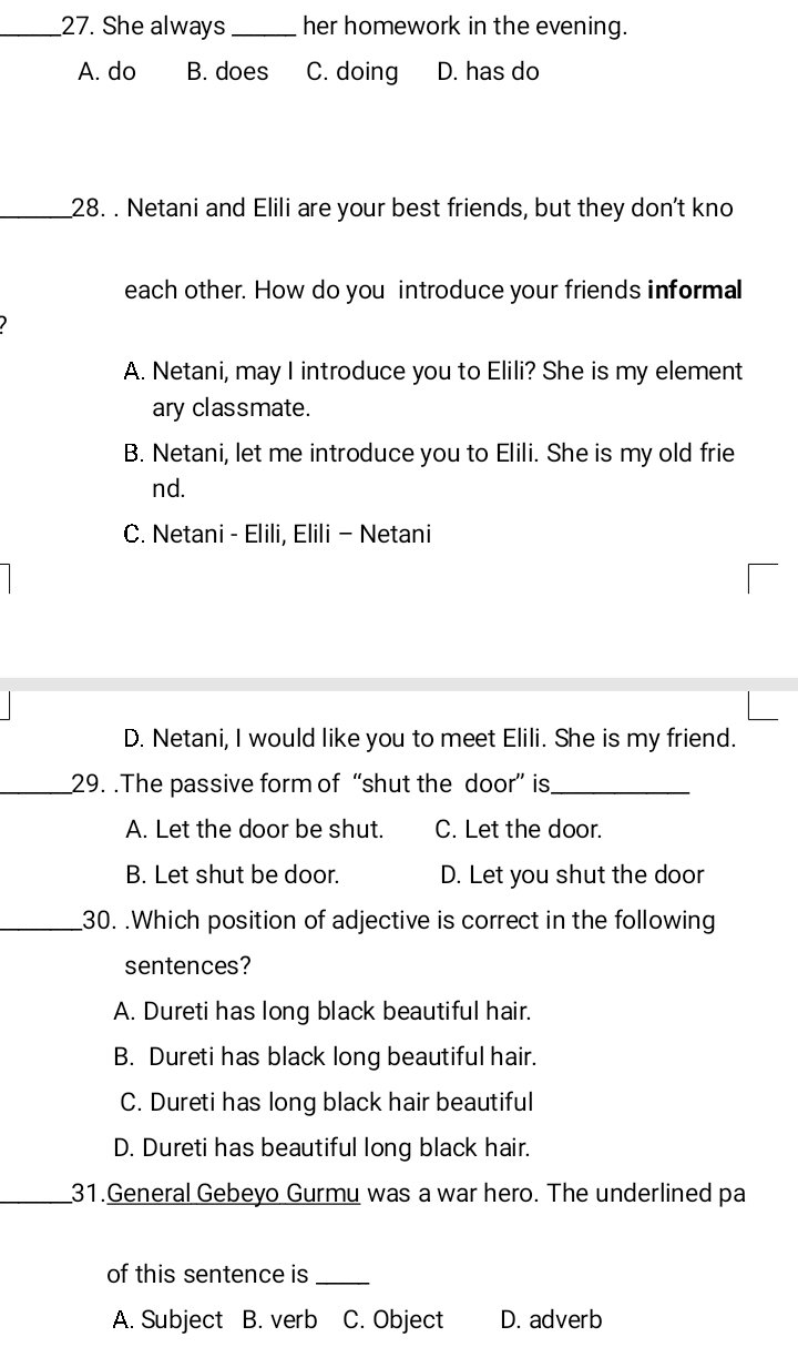 She always _her homework in the evening.
A. do B. does C. doing D. has do
_28. . Netani and Elili are your best friends, but they don't kno
each other. How do you introduce your friends informal
A. Netani, may I introduce you to Elili? She is my element
ary classmate.
B. Netani, let me introduce you to Elili. She is my old frie
nd.
C. Netani - Elili, Elili - Netani
D. Netani, I would like you to meet Elili. She is my friend.
_29. .The passive form of “shut the door” is_
A. Let the door be shut. C. Let the door.
B. Let shut be door. D. Let you shut the door
_30. .Which position of adjective is correct in the following
sentences?
A. Dureti has long black beautiful hair.
B. Dureti has black long beautiful hair.
C. Dureti has long black hair beautiful
D. Dureti has beautiful long black hair.
_31.General Gebeyo Gurmu was a war hero. The underlined pa
of this sentence is_
A. Subject B. verb C. Object D. adverb