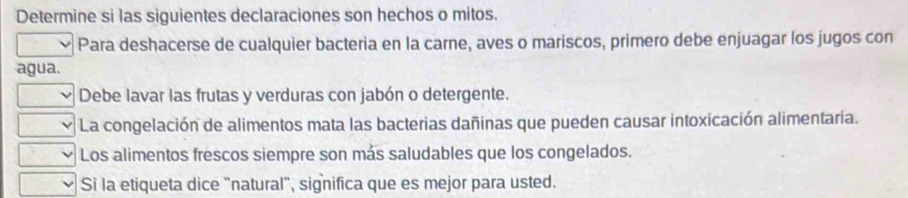 Determine si las siguientes declaraciones son hechos o mitos. 
Para deshacerse de cualquier bacteria en la carne, aves o mariscos, primero debe enjuagar los jugos con 
agua. 
Debe lavar las frutas y verduras con jabón o detergente. 
La congelación de alimentos mata las bacterias dañinas que pueden causar intoxicación alimentaria. 
Los alimentos frescos siempre son más saludables que los congelados. 
Si la etiqueta dice "natural", significa que es mejor para usted.