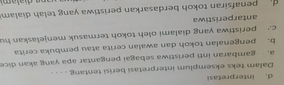 d. interpretasi
Dalam teks eksemplum interpretasi berisi tentang . . . .
a. gambaran inti peristiwa sebagai pengantar apa yang akan dice
b. pengenalan tokoh dan awalan cerita atau pembuka cerita
c. peristiwa yang dialami oleh tokoh termasuk menjelaskan hu
antarperistiwa
d. penafsiran tokoh berdasarkan peristiwa yang telah dialami