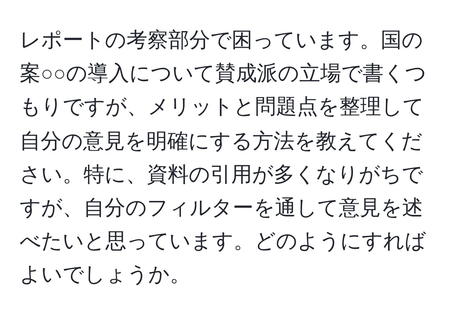 レポートの考察部分で困っています。国の案○○の導入について賛成派の立場で書くつもりですが、メリットと問題点を整理して自分の意見を明確にする方法を教えてください。特に、資料の引用が多くなりがちですが、自分のフィルターを通して意見を述べたいと思っています。どのようにすればよいでしょうか。