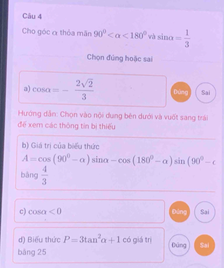 Cho góc α thỏa mãn 90° <180° và sin alpha = 1/3 
Chọn đúng hoặc sai
a) cos alpha =- 2sqrt(2)/3  Đúng Sai
Hướng dẫn: Chọn vào nội dung bên dưới và vuốt sang trái
đế xem các thông tin bị thiếu
b) Giá trị của biểu thức
A=cos (90^0-alpha )sin alpha -cos (180^0-alpha )sin (90^0-c
bāng  4/3 
c) cos alpha <0</tex> Đúng Sai
d) Biểu thức P=3tan^2alpha +1 có giá trị Đúng Sai
bāng 25